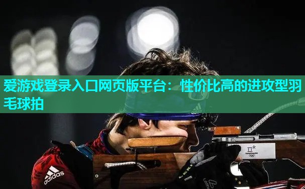 爱游戏登录入口网页版平台：性价比高的进攻型羽毛球拍
